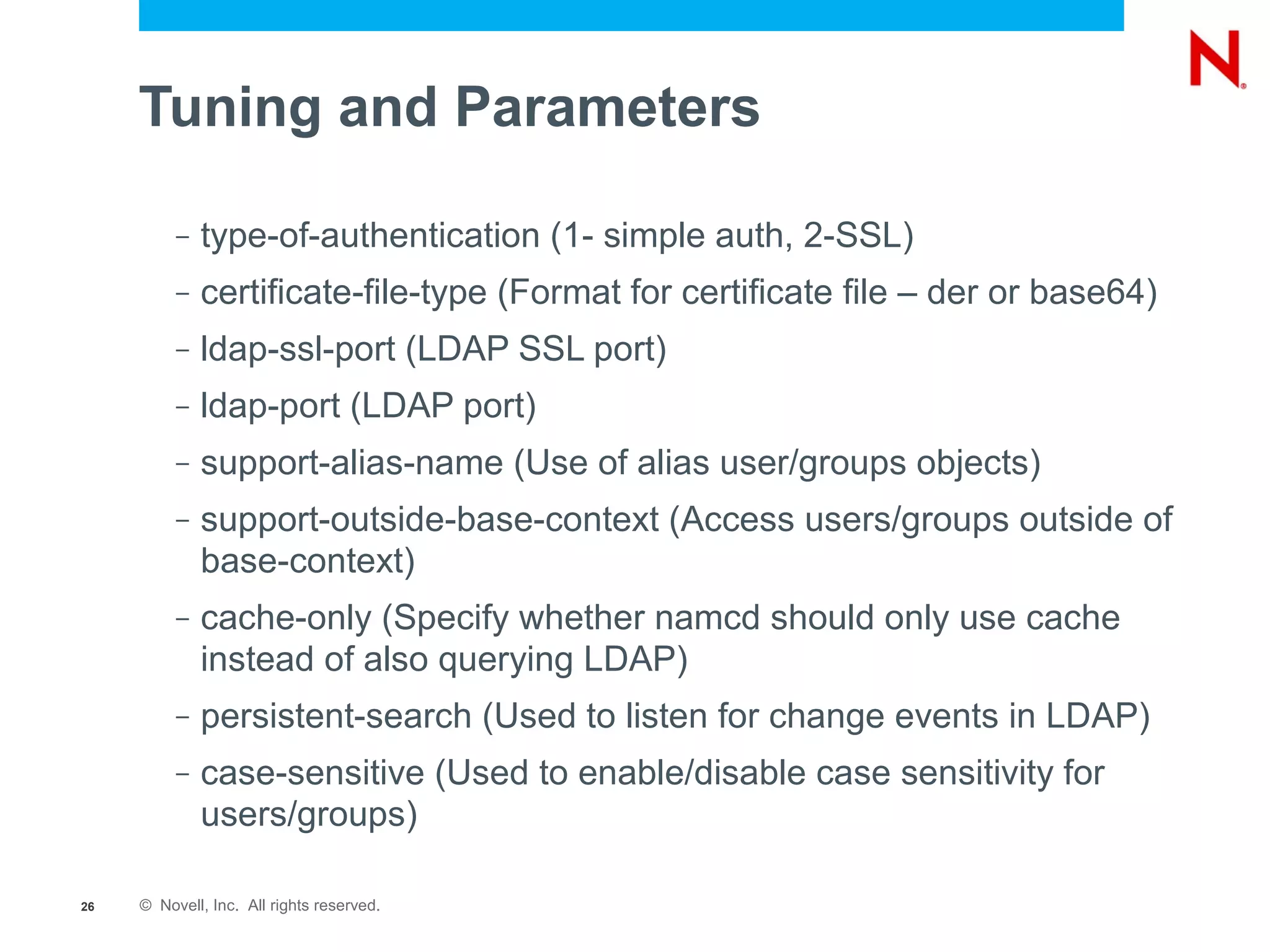 Tuning and Parameters

          –   type-of-authentication (1- simple auth, 2-SSL)
          –   certificate-file-type (Format for certificate file – der or base64)
          –   ldap-ssl-port (LDAP SSL port)
          –   ldap-port (LDAP port)
          –   support-alias-name (Use of alias user/groups objects)
          –   support-outside-base-context (Access users/groups outside of
              base-context)
          –   cache-only (Specify whether namcd should only use cache
              instead of also querying LDAP)
          –   persistent-search (Used to listen for change events in LDAP)
          –   case-sensitive (Used to enable/disable case sensitivity for
              users/groups)

26   © Novell, Inc. All rights reserved.
 