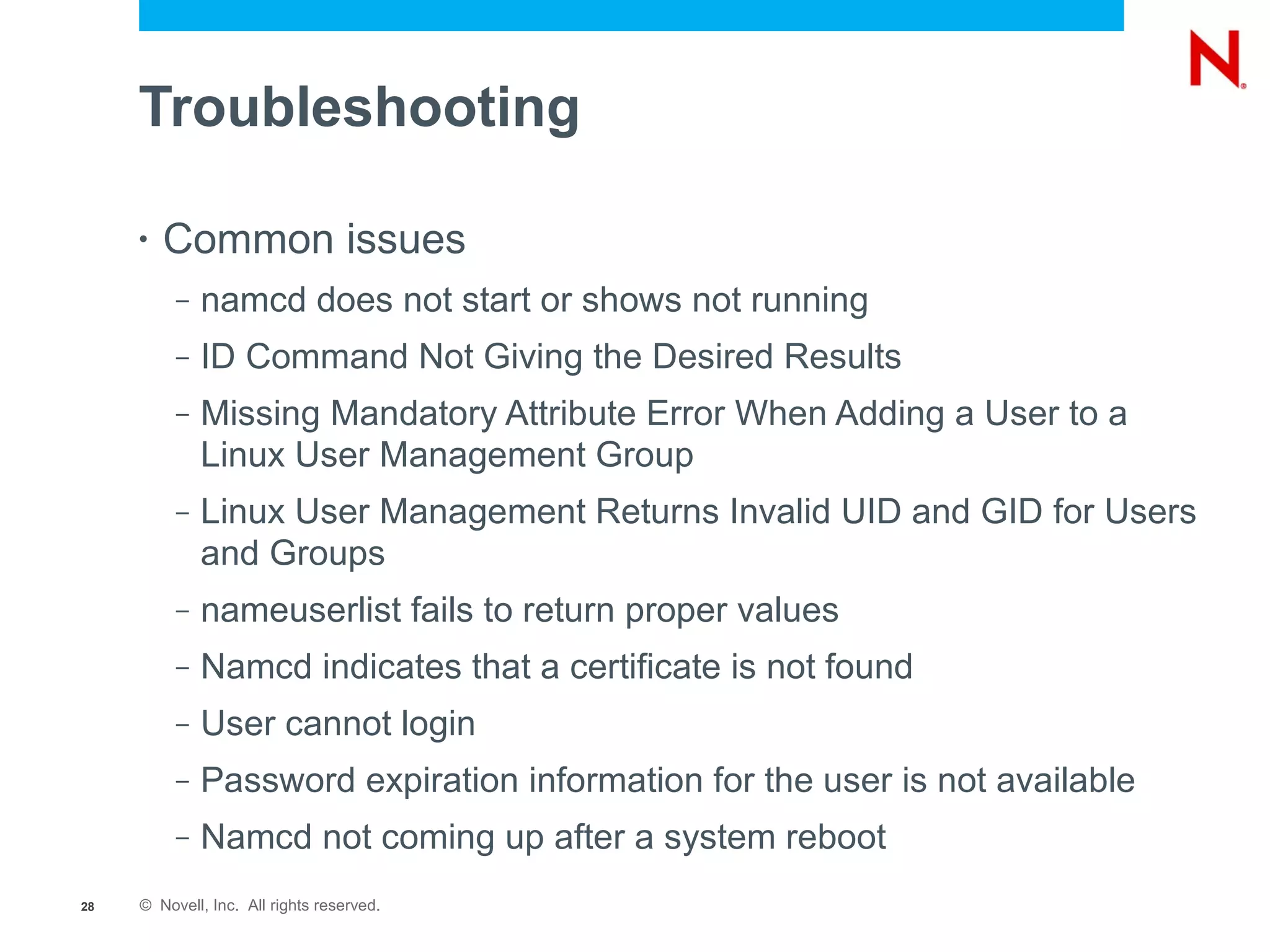 Troubleshooting

     •   Common issues
          –   namcd does not start or shows not running
          –   ID Command Not Giving the Desired Results
          –   Missing Mandatory Attribute Error When Adding a User to a
              Linux User Management Group
          –   Linux User Management Returns Invalid UID and GID for Users
              and Groups
          –   nameuserlist fails to return proper values
          –   Namcd indicates that a certificate is not found
          –   User cannot login
          –   Password expiration information for the user is not available
          –   Namcd not coming up after a system reboot
28   © Novell, Inc. All rights reserved.
 