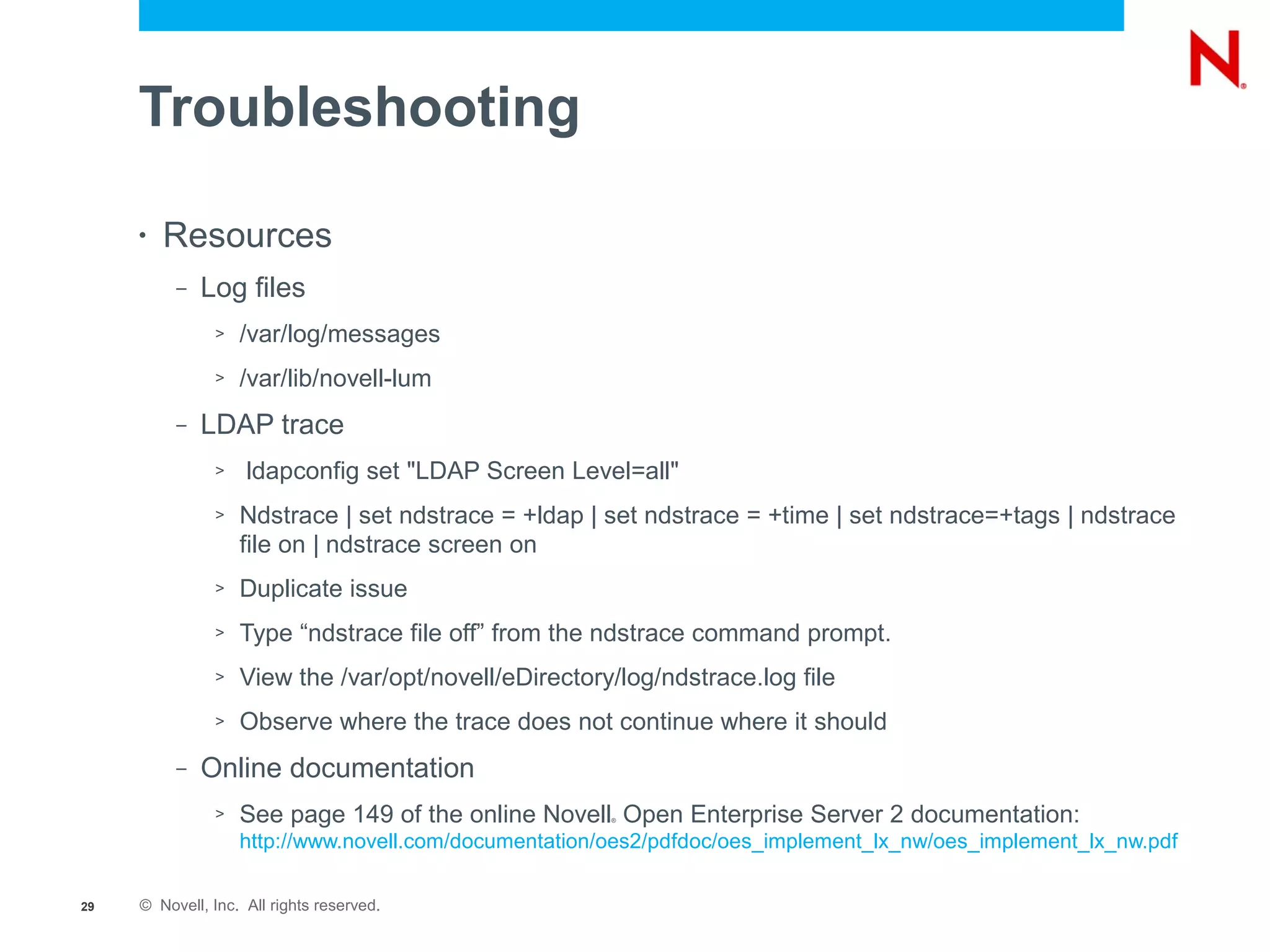 Troubleshooting

     •   Resources
          –   Log files
               >   /var/log/messages
               >   /var/lib/novell-lum
          –   LDAP trace
               >    ldapconfig set "LDAP Screen Level=all"
               >   Ndstrace | set ndstrace = +ldap | set ndstrace = +time | set ndstrace=+tags | ndstrace
                   file on | ndstrace screen on
               >   Duplicate issue
               >   Type “ndstrace file off” from the ndstrace command prompt.
               >   View the /var/opt/novell/eDirectory/log/ndstrace.log file
               >   Observe where the trace does not continue where it should
          –   Online documentation
               >   See page 149 of the online Novell Open Enterprise Server 2 documentation:
                                                       ®



                   http://www.novell.com/documentation/oes2/pdfdoc/oes_implement_lx_nw/oes_implement_lx_nw.pdf

29   © Novell, Inc. All rights reserved.
 