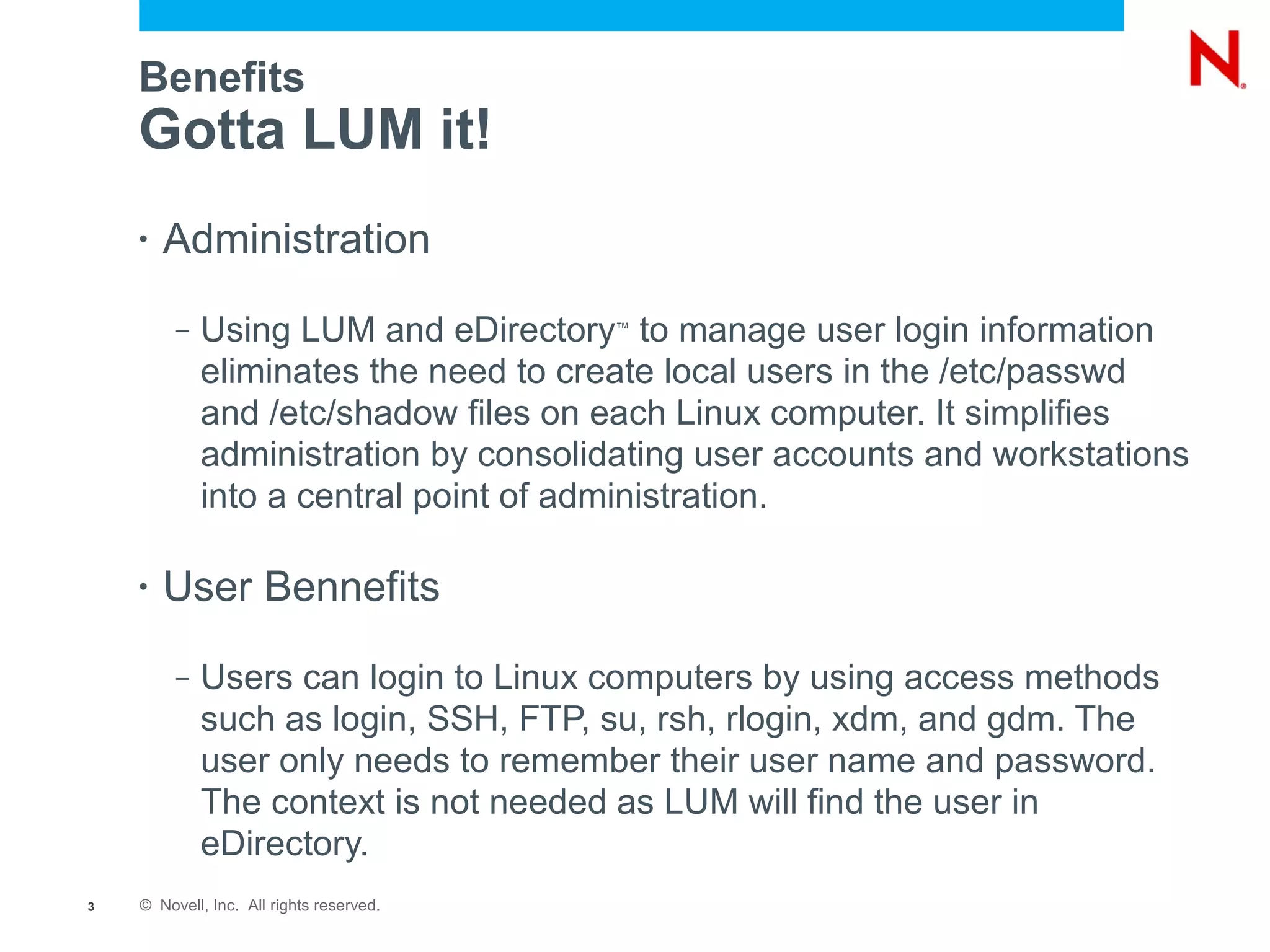Benefits
    Gotta LUM it!
    •   Administration
         –   Using LUM and eDirectory to manage user login information
                                          ™


             eliminates the need to create local users in the /etc/passwd
             and /etc/shadow files on each Linux computer. It simplifies
             administration by consolidating user accounts and workstations
             into a central point of administration.

    •   User Bennefits
         –   Users can login to Linux computers by using access methods
             such as login, SSH, FTP, su, rsh, rlogin, xdm, and gdm. The
             user only needs to remember their user name and password.
             The context is not needed as LUM will find the user in
             eDirectory.
3   © Novell, Inc. All rights reserved.
 