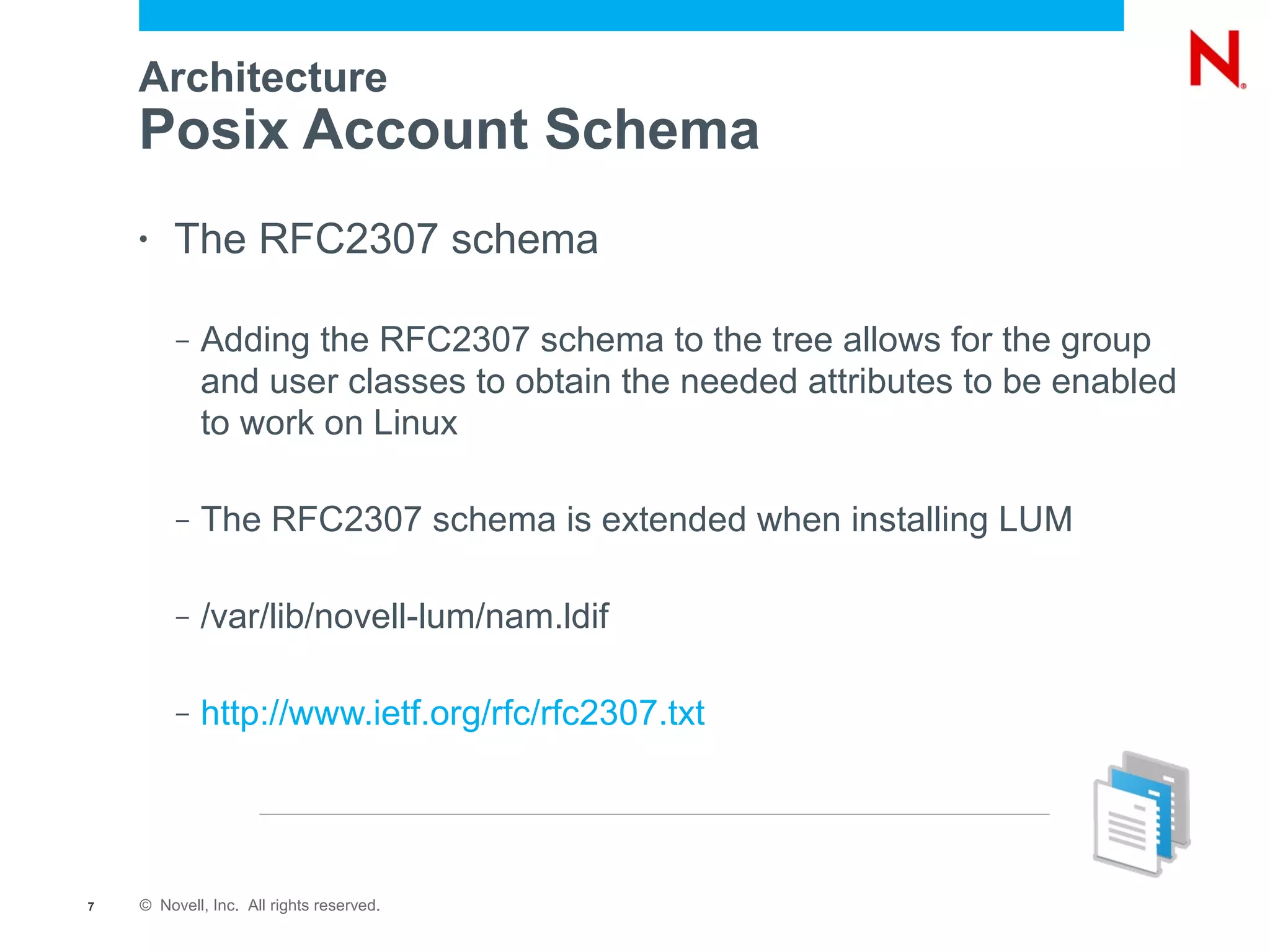 Architecture
    Posix Account Schema
    •   The RFC2307 schema

         –   Adding the RFC2307 schema to the tree allows for the group
             and user classes to obtain the needed attributes to be enabled
             to work on Linux

         –   The RFC2307 schema is extended when installing LUM

         –   /var/lib/novell-lum/nam.ldif

         –   http://www.ietf.org/rfc/rfc2307.txt




7   © Novell, Inc. All rights reserved.
 