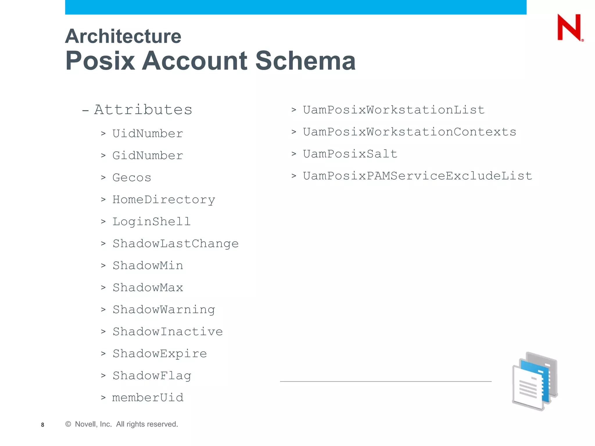Architecture
    Posix Account Schema
         –   Attributes                   >   UamPosixWorkstationList
              >   UidNumber               >   UamPosixWorkstationContexts
              >   GidNumber               >   UamPosixSalt
              >   Gecos                   >   UamPosixPAMServiceExcludeList
              >   HomeDirectory
              >   LoginShell
              >   ShadowLastChange
              >   ShadowMin
              >   ShadowMax
              >   ShadowWarning
              >   ShadowInactive
              >   ShadowExpire
              >   ShadowFlag
              >   memberUid
8   © Novell, Inc. All rights reserved.
 