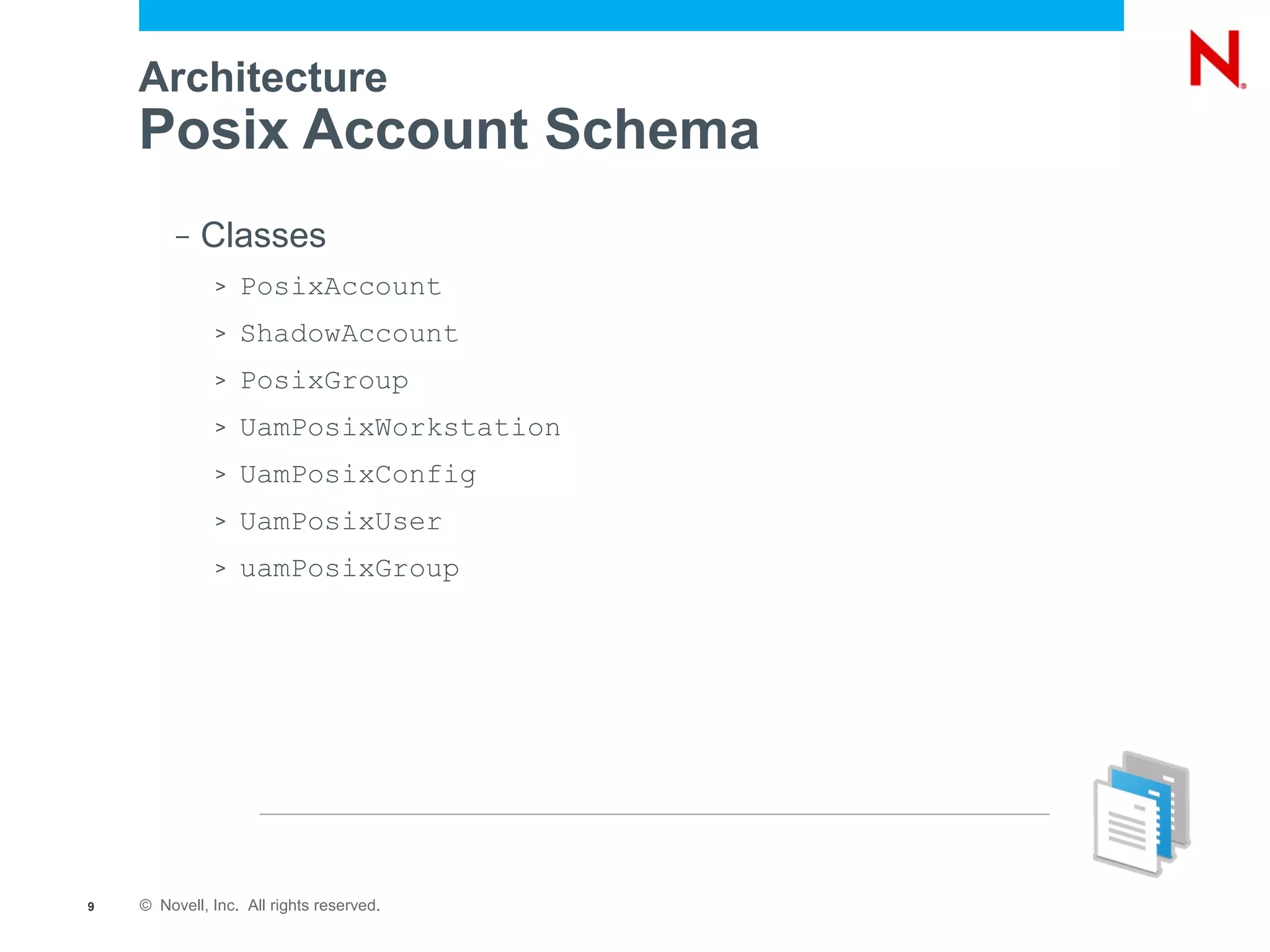 Architecture
    Posix Account Schema
         –   Classes
              >   PosixAccount
              >   ShadowAccount
              >   PosixGroup
              >   UamPosixWorkstation
              >   UamPosixConfig
              >   UamPosixUser
              >   uamPosixGroup




9   © Novell, Inc. All rights reserved.
 