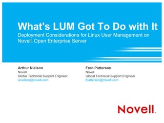 What's LUM Got To Do with It
Deployment Considerations for Linux User Management on
Novell Open Enterprise Server
         ®




Arthur Nielson                      Fred Patterson
Novell                              Novell
Global Technical Support Engineer   Global Technical Support Engineer
anielson@novell.com                 fpatterson@novell.com
 