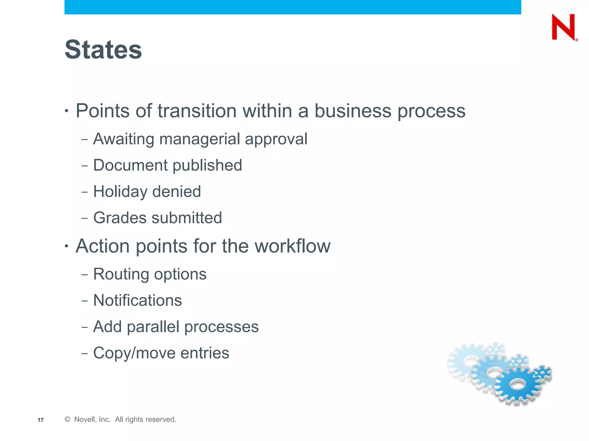 States

     •   Points of transition within a business process
          –   Awaiting managerial approval
          –   Document published
          –   Holiday denied
          –   Grades submitted
     •   Action points for the workflow
          –   Routing options
          –   Notifications
          –   Add parallel processes
          –   Copy/move entries


17   © Novell, Inc. All rights reserved.
 