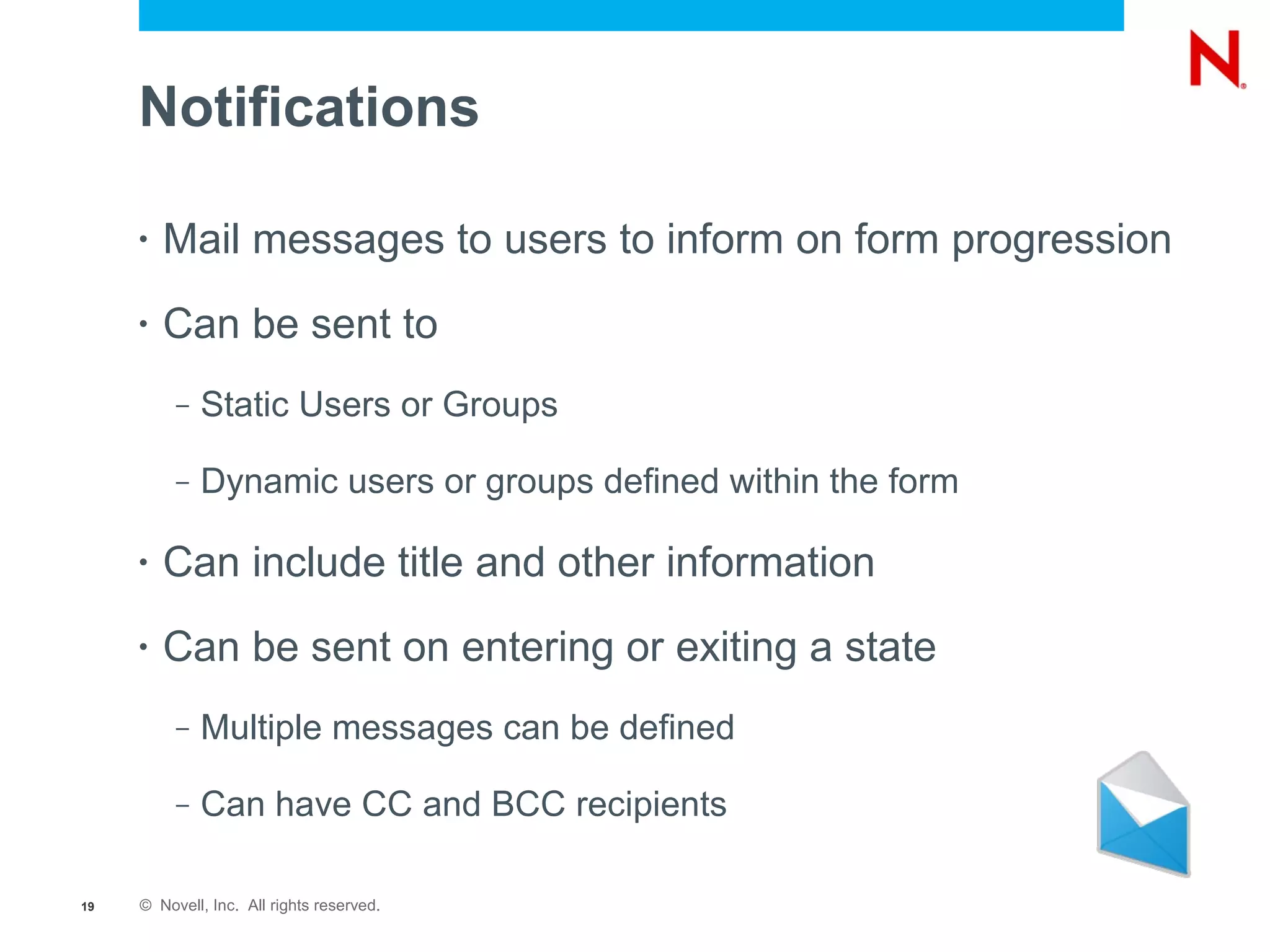 Notifications

     •   Mail messages to users to inform on form progression
     •   Can be sent to
          –   Static Users or Groups

          –   Dynamic users or groups defined within the form

     •   Can include title and other information
     •   Can be sent on entering or exiting a state
          –   Multiple messages can be defined

          –   Can have CC and BCC recipients

19   © Novell, Inc. All rights reserved.
 