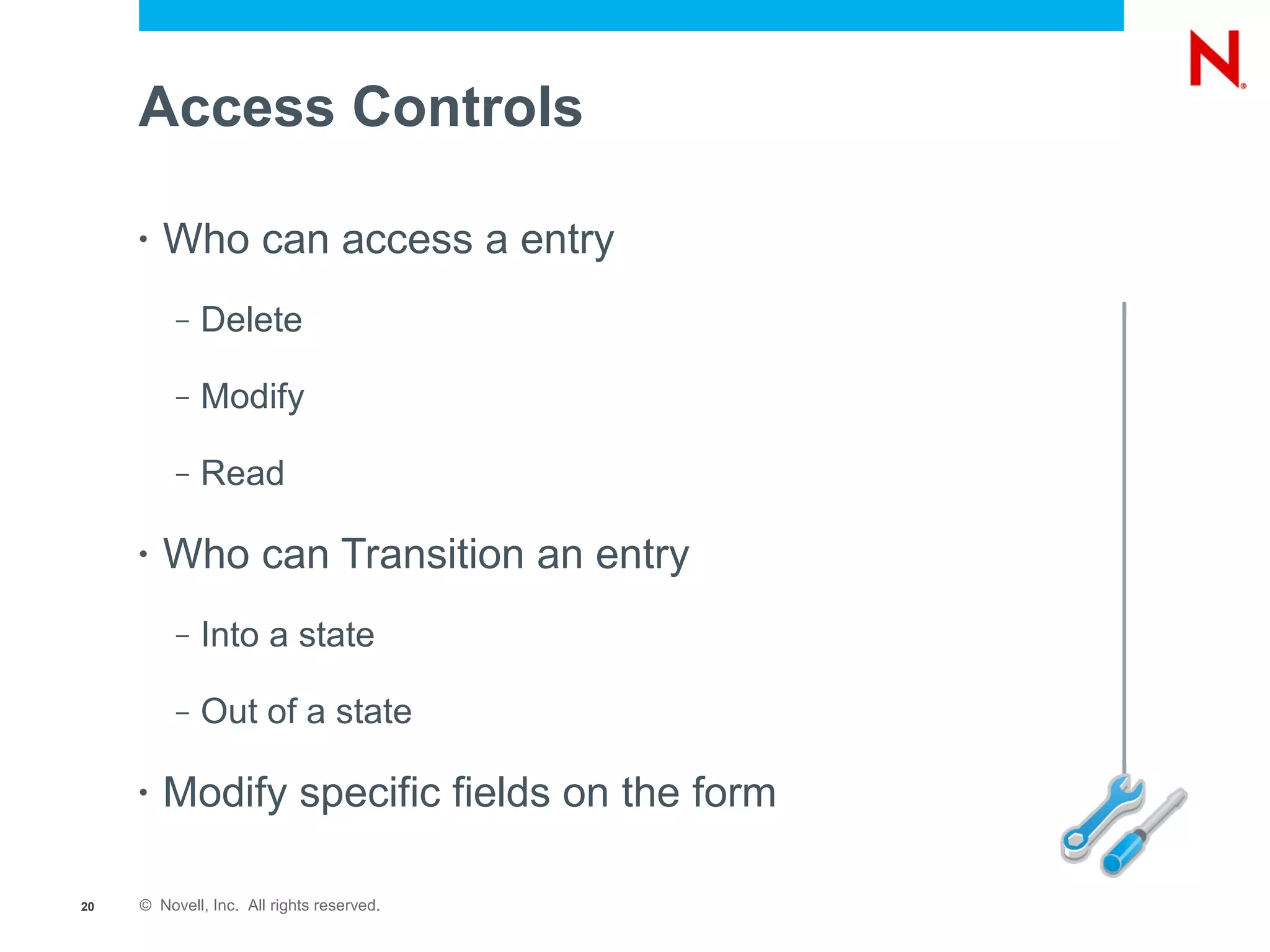 Access Controls

     •   Who can access a entry
          –   Delete

          –   Modify

          –   Read

     •   Who can Transition an entry
          –   Into a state

          –   Out of a state

     •   Modify specific fields on the form

20   © Novell, Inc. All rights reserved.
 