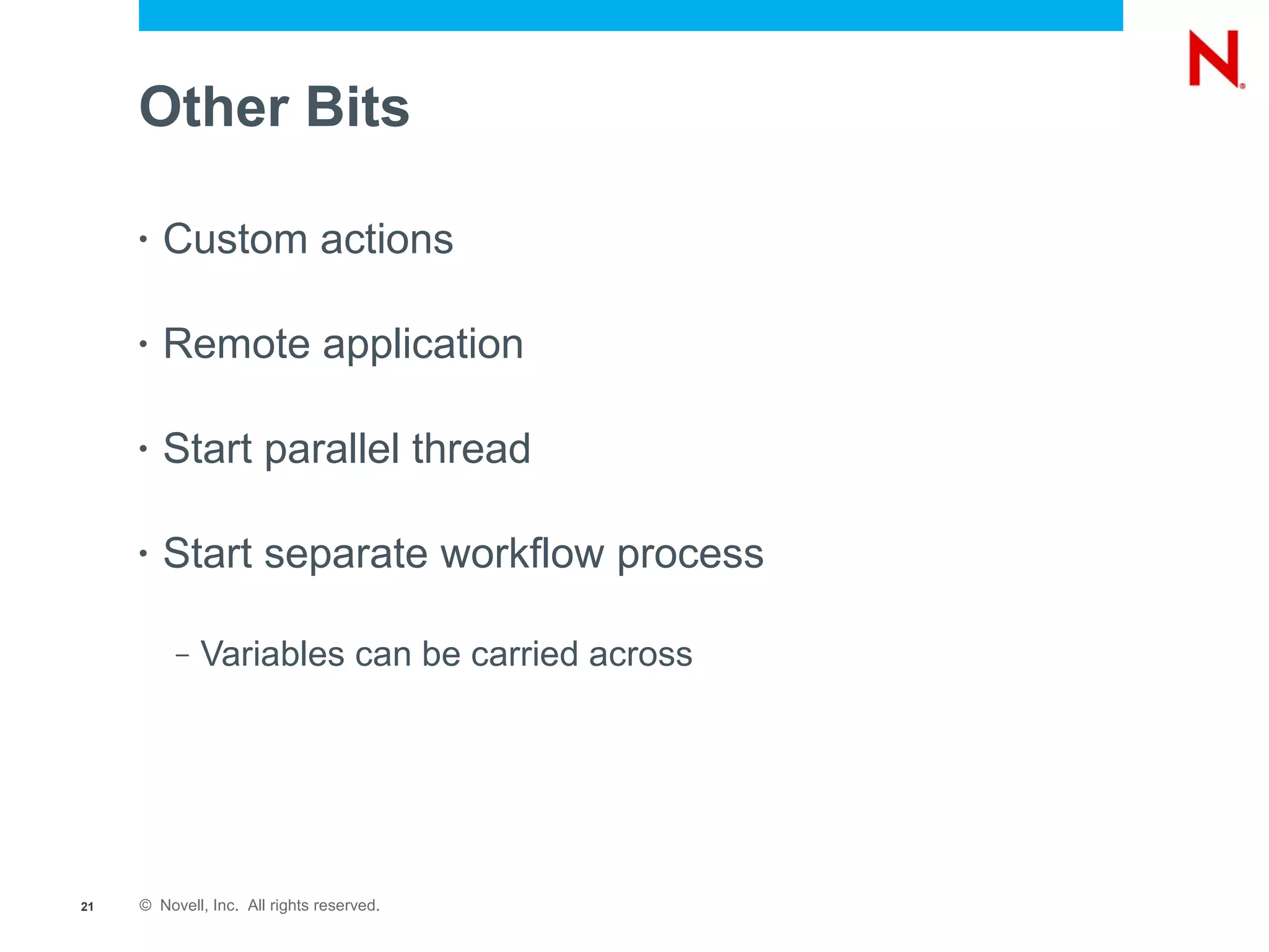 Other Bits

     •   Custom actions

     •   Remote application

     •   Start parallel thread

     •   Start separate workflow process

          –   Variables can be carried across




21   © Novell, Inc. All rights reserved.
 
