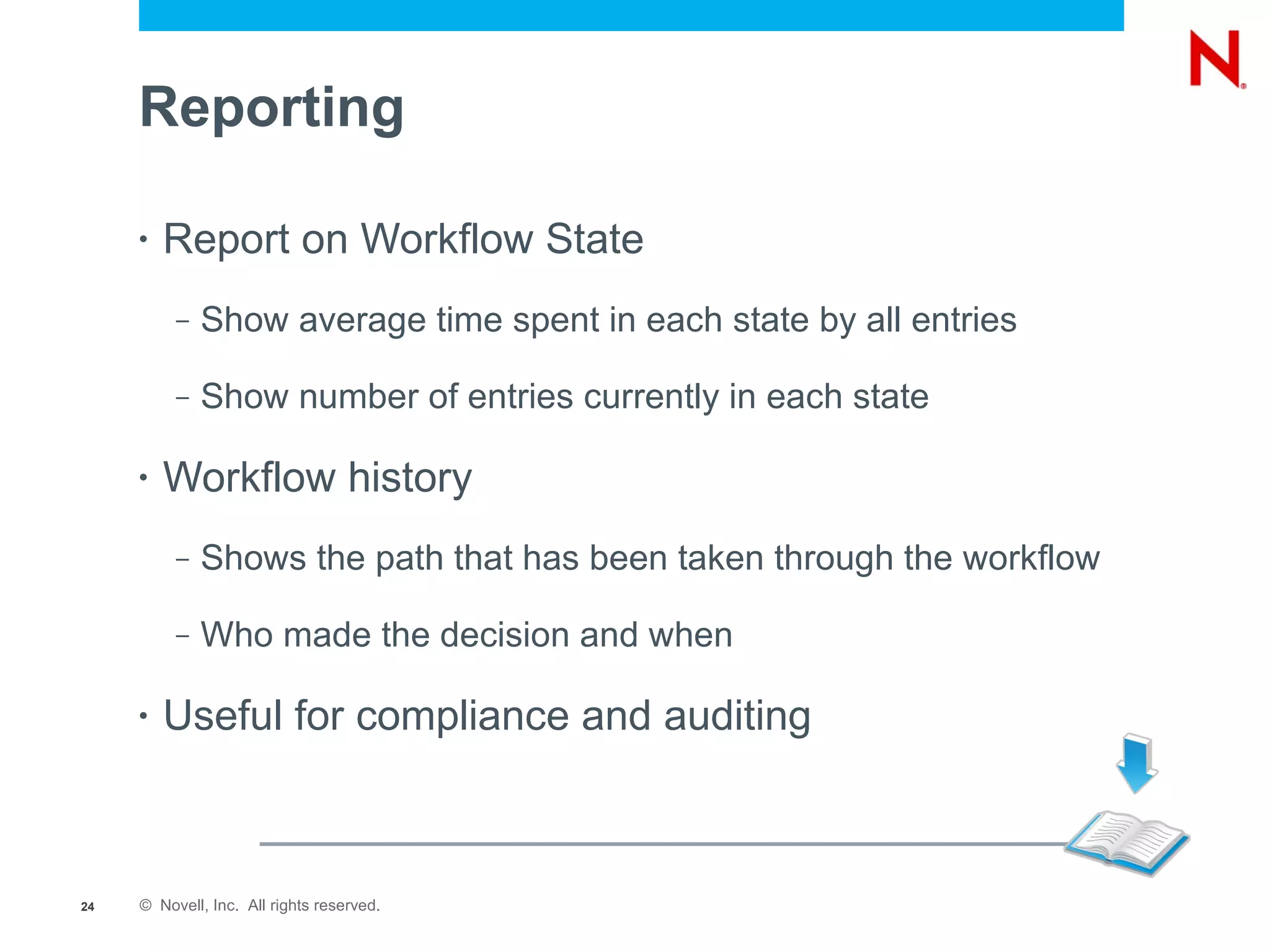 Reporting

     •   Report on Workflow State
          –   Show average time spent in each state by all entries

          –   Show number of entries currently in each state

     •   Workflow history
          –   Shows the path that has been taken through the workflow

          –   Who made the decision and when

     •   Useful for compliance and auditing



24   © Novell, Inc. All rights reserved.
 
