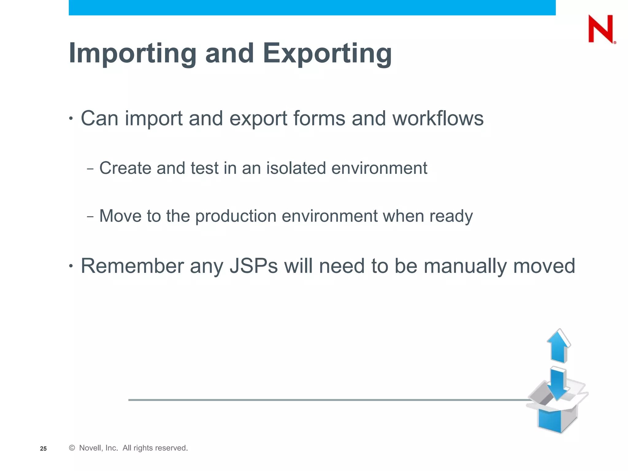 Importing and Exporting

     •   Can import and export forms and workflows

          –   Create and test in an isolated environment

          –   Move to the production environment when ready

     •   Remember any JSPs will need to be manually moved




25   © Novell, Inc. All rights reserved.
 