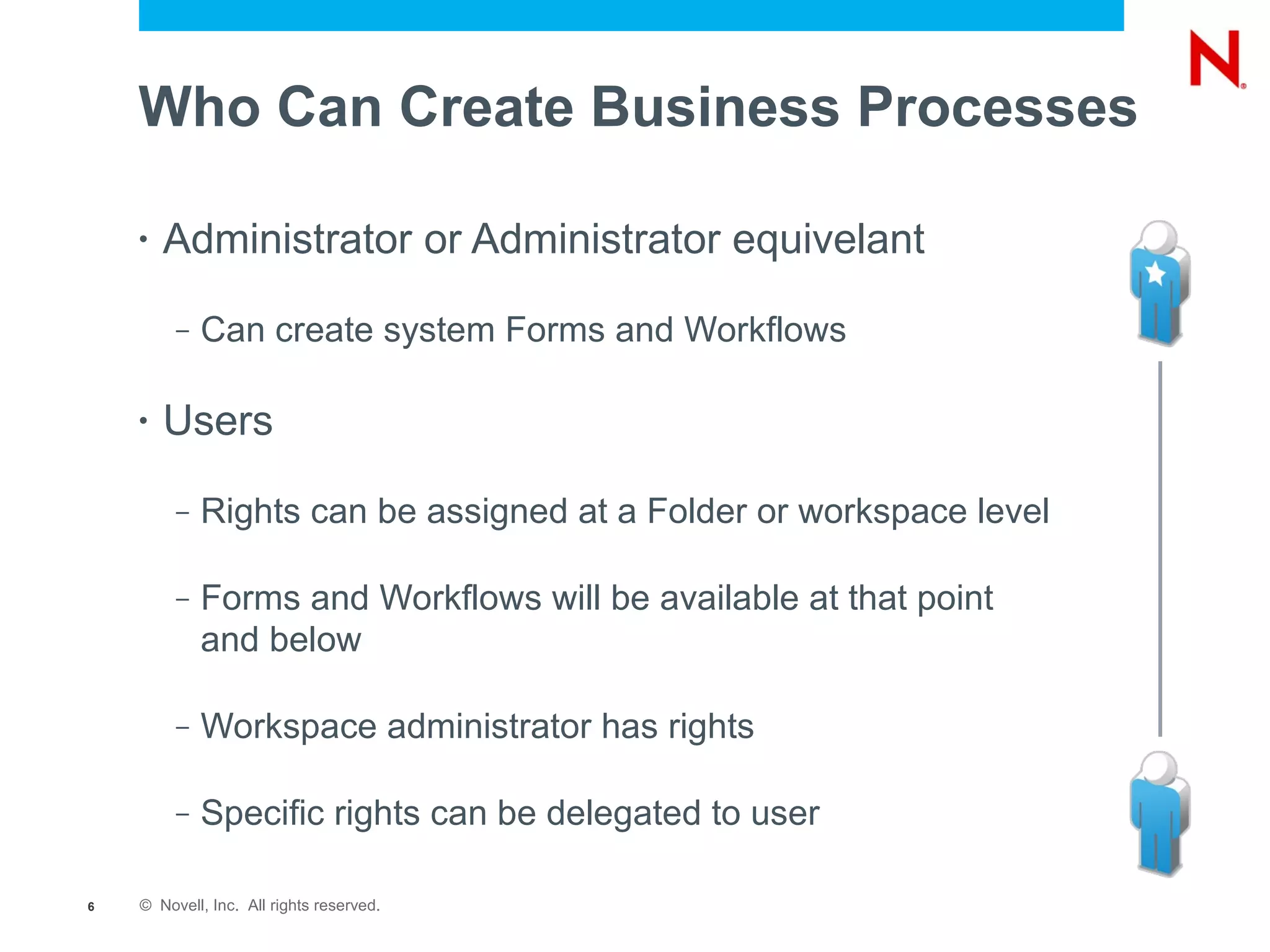 Who Can Create Business Processes

    •   Administrator or Administrator equivelant
         –   Can create system Forms and Workflows

    •   Users
         –   Rights can be assigned at a Folder or workspace level

         –   Forms and Workflows will be available at that point
             and below

         –   Workspace administrator has rights

         –   Specific rights can be delegated to user

6   © Novell, Inc. All rights reserved.
 