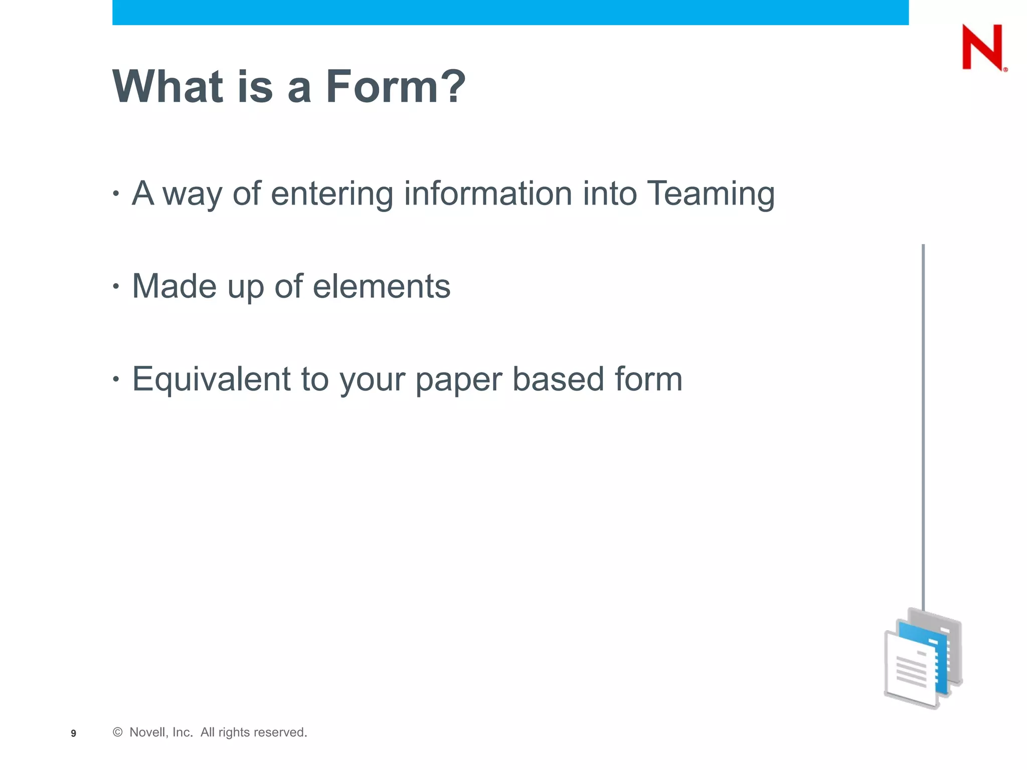 What is a Form?

    •   A way of entering information into Teaming

    •   Made up of elements

    •   Equivalent to your paper based form




9   © Novell, Inc. All rights reserved.
 