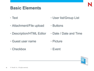 Basic Elements

     •   Text                              •   User list/Group List

     •   Attachment/File upload            •   Buttons

     •   Description/HTML Editor           •   Date / Date and Time

     •   Guest user name                   •   Picture

     •   Checkbox                          •   Event




10   © Novell, Inc. All rights reserved.
 