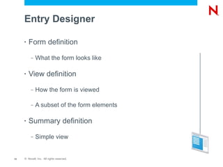 Entry Designer

     •   Form definition
          –   What the form looks like

     •   View definition
          –   How the form is viewed

          –   A subset of the form elements

     •   Summary definition
          –   Simple view


13   © Novell, Inc. All rights reserved.
 
