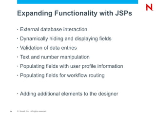 Expanding Functionality with JSPs

     •   External database interaction
     •   Dynamically hiding and displaying fields
     •   Validation of data entries
     •   Text and number manipulation
     •   Populating fields with user profile information
     •   Populating fields for workflow routing


     •   Adding additional elements to the designer


14   © Novell, Inc. All rights reserved.
 