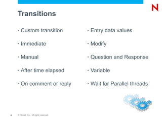 Transitions

     •   Custom transition                 •   Entry data values

     •   Immediate                         •   Modify

     •   Manual                            •   Question and Response

     •   After time elapsed                •   Variable

     •   On comment or reply               •   Wait for Parallel threads




18   © Novell, Inc. All rights reserved.
 