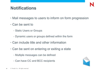 Notifications

     •   Mail messages to users to inform on form progression
     •   Can be sent to
          –   Static Users or Groups

          –   Dynamic users or groups defined within the form

     •   Can include title and other information
     •   Can be sent on entering or exiting a state
          –   Multiple messages can be defined

          –   Can have CC and BCC recipients

19   © Novell, Inc. All rights reserved.
 