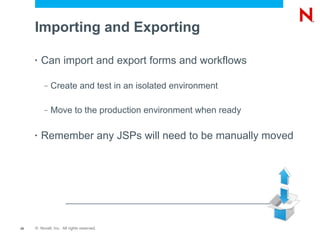 Importing and Exporting

     •   Can import and export forms and workflows

          –   Create and test in an isolated environment

          –   Move to the production environment when ready

     •   Remember any JSPs will need to be manually moved




25   © Novell, Inc. All rights reserved.
 