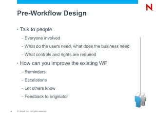 Pre-Workflow Design

    •   Talk to people
         –   Everyone involved
         –   What do the users need, what does the business need
         –   What controls and rights are required
    •   How can you improve the existing WF
         –   Reminders
         –   Escalations
         –   Let others know
         –   Feedback to originator


4   © Novell, Inc. All rights reserved.
 