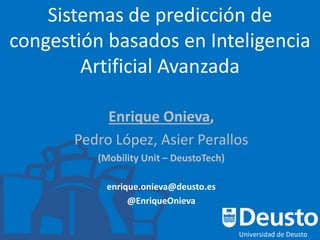 Sistemas de predicción de
congestión basados en Inteligencia
Artificial Avanzada
Enrique Onieva,
Pedro López, Asier Perallos
(Mobility Unit – DeustoTech)
enrique.onieva@deusto.es
@EnriqueOnieva
 