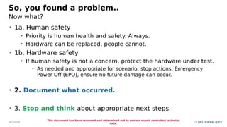 jpl.nasa.gov
So, you found a problem..
Now what?
• 1a. Human safety
• Priority is human health and safety. Always.
• Hardware can be replaced, people cannot.
• 1b. Hardware safety
• If human safety is not a concern, protect the hardware under test.
• As needed and appropriate for scenario: stop actions, Emergency
Power Off (EPO), ensure no future damage can occur.
• 2. Document what occurred.
• 3. Stop and think about appropriate next steps.
4/7/2024
This document has been reviewed and determined not to contain export controlled technical
data.
12
 
