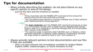jpl.nasa.gov
Tips for documentation
• When initially describing the problem, do not place blame on any
specific person or area of the design.
• Just list the facts and the timeline as needed.
• Wrong:
• “Ricky incorrectly sent the POWER_OFF command at the wrong time
because they do not know what they are doing”
• “The calculated angle reported is incorrect probably due to flight software
code implementing the wrong algorithm”
• Right:
• “The test conductor sent the POWER_OFF command erroneously at step
11-7 of Procedure P12345, prior to observing the intended state change
listed in step 11-6, resulting in a warning message ERR_123 Invalid power
state request (code 0xABC3).”
• “The reported angle in telemetry field TLM-0001 was 1.2 Radians, where
operators expected 1.5 Radians. Flight software is expected to calculate
the angle based on additional fields X and Y with equation Z.”
• Always provide relevant pointers to test documentation and raw files
if they are available
• Goal is to have relevant info immediately available for Subject Matter
Experts (SME), leads/managers, or future reviewers to find.
4/7/2024
This document has been reviewed and determined not to contain export controlled technical
data.
14
 