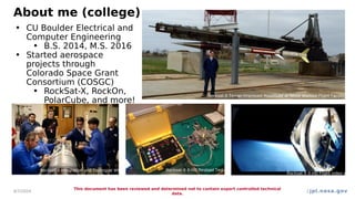 jpl.nasa.gov
About me (college)
4/7/2024
This document has been reviewed and determined not to contain export controlled technical
data.
2
• CU Boulder Electrical and
Computer Engineering
• B.S. 2014, M.S. 2016
• Started aerospace
projects through
Colorado Space Grant
Consortium (COSGC)
• RockSat-X, RockOn,
PolarCube, and more!
Rocksat-X Terrier-Improved Malemute at NASA Wallops Flight Facility (WFF
Rocksat-X Integration and Testing at WFF Rocksat-X X-HD Payload Test
Rocksat-X X-HD Flight video still
 