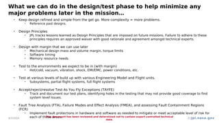 jpl.nasa.gov
What we can do in the design/test phase to help minimize any
major problems later in the mission…
• Keep design refined and simple from the get go. More complexity = more problems.
• Reference past designs.
• Design Principles
• JPL tracks lessons learned as Design Principles that are imposed on future missions. Failure to adhere to these
principles requires an approved waiver with good rationale and agreement amongst technical experts.
• Design with margin that we can use later
• Mechanical design mass and volume margin, torque limits
• Software timing
• Memory resource needs
• Test to the environments we expect to be in (with margin)
• Hot/cold, vacuum, vibration, shock, EMI/EMC, power conditions, etc.
• Test at various levels of build up with various Engineering Model and Flight units.
• Subsystems, partial flight systems, full flight systems
• Accept/reject/resolve Test As You Fly Exceptions (TAYFE)
• Track and document our test plans, identifying holes in the testing that may not provide good coverage to find
system level issues.
• Fault Tree Analysis (FTA), Failure Modes and Effect Analysis (FMEA), and assessing Fault Containment Regions
(FCR)
• Implement fault protections in hardware and software as needed to mitigate or meet acceptable level of risk for
each of these areas.
4/7/2024
This document has been reviewed and determined not to contain export controlled technical
data.
21
 