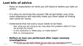 jpl.nasa.gov
Last bits of advice
• Have an expectation on what you will observe before you take an
action.
• It is okay to not know the answer! We all get better over time,
more experience will naturally make you more adept at finding
root cause for issues.
• Understand that not every issue needs to be fixed.
• Ask, what are we trying to do, how does this problem affect it? Can
we accept the issue?
• Is this resolution a “Make play, or make better?”
• Risk vs. Consequence
• Reflect on how you performed after major anomaly
investigations.
• What did you do right? What do you wish you had done better?
4/7/2024
This document has been reviewed and determined not to contain export controlled technical
data.
22
 