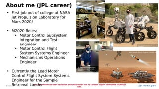 jpl.nasa.gov
About me (JPL career)
4/7/2024
This document has been reviewed and determined not to contain export controlled technical
data.
3
• First job out of college at NASA
Jet Propulsion Laboratory for
Mars 2020!
• M2020 Roles:
• Motor Control Subsystem
Integration and Test
Engineer
• Motor Control Flight
System Systems Engineer
• Mechanisms Operations
Engineer
• Currently the Lead Motor
Control Flight System Systems
Engineer for the Sample
Retrieval Lander
JPL Motor Control Subsystem Actuator Testbed
JPL Vehicle Systems
Testbed
JPL Engineering Operations
Mechanism Chair on M20
landing
Mars Sample Return Program concept image
 