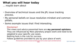jpl.nasa.gov
What you will hear today
… maybe learn about
• Overview of technical issues and the JPL issue tracking
process.
• My personal beliefs on issue resolution mindset and common
pitfalls.
• Some example issues that I find interesting.
4/7/2024
This document has been reviewed and determined not to contain export controlled technical
data.
4
Disclaimer!
The views and advice presented here are my personal opinions.
They are influenced by Mars planetary project work and need to be
adapted to your specific use cases.
Nothing here is the rule for success.
Follow guidelines provided to you by your place of work.
 
