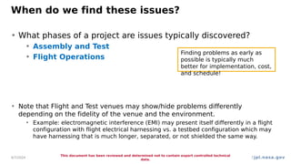 jpl.nasa.gov
When do we find these issues?
• What phases of a project are issues typically discovered?
• Assembly and Test
• Flight Operations
• Note that Flight and Test venues may show/hide problems differently
depending on the fidelity of the venue and the environment.
• Example: electromagnetic interference (EMI) may present itself differently in a flight
configuration with flight electrical harnessing vs. a testbed configuration which may
have harnessing that is much longer, separated, or not shielded the same way.
4/7/2024
This document has been reviewed and determined not to contain export controlled technical
data.
7
Finding problems as early as
possible is typically much
better for implementation, cost,
and schedule!
 