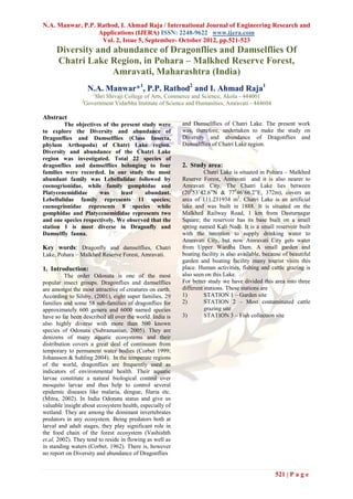 N.A. Manwar, P.P. Rathod, I. Ahmad Raja / International Journal of Engineering Research and
                  Applications (IJERA) ISSN: 2248-9622 www.ijera.com
                   Vol. 2, Issue 5, September- October 2012, pp.521-523
     Diversity and abundance of Dragonflies and Damselflies Of
     Chatri Lake Region, in Pohara – Malkhed Reserve Forest,
                   Amravati, Maharashtra (India)
                     N.A. Manwar*1, P.P. Rathod2 and I. Ahmad Raja1
                       1
                       Shri Shivaji College of Arts, Commerce and Science, Akola - 444001
                2
                    Government Vidarbha Institute of Science and Humanities, Amravati - 444604

Abstract
        The objectives of the present study were          and Damselflies of Chatri Lake. The present work
to explore the Diversity and abundance of                 was, therefore, undertaken to make the study on
Dragonflies and Damselflies (Class Insecta,               Diversity and abundance of Dragonflies and
phylum Arthopoda) of Chatri Lake region.                  Damselflies of Chatri Lake region.
Diversity and abundance of the Chatri Lake
region was investigated. Total 22 species of
dragonflies and damselflies belonging to four             2. Study area:
families were recorded. In our study the most                       Chatri Lake is situated in Pohara – Malkhed
abundant family was Lebellulidae followed by              Reserve Forest, Amravati and it is also nearer to
coenogrionidae, while family gomphidae and                Amravati City. The Chatri Lake lies between
Platycenemididae      was      least    abundant.         (20053’42.6”N & 77046’66.2”E, 372m), covers an
Lebellulidae family represents 11 species;                area of 111.231934 m2. Chatri Lake is an artificial
coenogrionidae represents 8 species while                 lake and was built in 1888. It is situated on the
gomphidae and Platycenemididae represents two             Malkhed Railway Road, 1 km from Dasturnagar
and one species respectively. We observed that the        Square; the reservoir has its base built on a small
station 1 is most diverse in Dragonfly and                spring named Kali Nadi. It is a small reservoir built
Damselfly fauna.                                          with the intention to supply drinking water to
                                                          Amravati City, but now Amravati City gets water
Key words: Dragonfly and damselflies, Chatri              from Upper Wardha Dam. A small garden and
Lake, Pohara – Malkhed Reserve Forest, Amravati.          boating facility is also available, because of beautiful
                                                          garden and boating facility many tourist visits this
1. Introduction:                                          place. Human activities, fishing and cattle grazing is
          The order Odonata is one of the most            also seen on this Lake.
popular insect groups. Dragonflies and damselflies        For better study we have divided this area into three
are amongst the most attractive of creatures on earth.    different stations. These stations are
According to Silsby, (2001), eight super families, 29     1)        STATION 1 – Garden site
families and some 58 sub-families of dragonflies for      2)        STATION 2 – Most contaminated cattle
approximately 600 genera and 6000 named species                     grazing site
have so far been described all over the world. India is   3)        STATION 3 – Fish collection site
also highly diverse with more than 500 known
species of Odonata (Subramanian, 2005). They are
denizens of many aquatic ecosystems and their
distribution covers a great deal of continuum from
temporary to permanent water bodies (Corbet 1999;
Johansson & Suhling 2004). In the temperate regions
of the world, dragonflies are frequently used as
indicators of environmental health. Their aquatic
larvae constitute a natural biological control over
mosquito larvae and thus help to control several
epidemic diseases like malaria, dengue, filaria etc.
(Mitra, 2002). In India Odonata status and give us
valuable insight about ecosystem health, especially of
wetland. They are among the dominant invertebrates
predators in any ecosystem. Being predators both at
larval and adult stages, they play significant role in
the food chain of the forest ecosystem (Vashishth
et.al, 2002). They tend to reside in flowing as well as
in standing waters (Corbet, 1962). There is, however
no report on Diversity and abundance of Dragonflies


                                                                                                  521 | P a g e
 