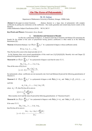 International Journal of Modern Engineering Research (IJMER)
               www.ijmer.com         Vol.2, Issue.6, Nov-Dec. 2012 pp-4318-4322       ISSN: 2249-6645

                                                     On The Zeros of Polynomials
                                                                               M. H. Gulzar
                          Department of Mathematics University of Kashmir, Srinagar, 190006, India

Abstract: In this paper we extend Enestrom             -Kakeya theorem to a large class of polynomials with complex
coefficients by putting less restrictions on the coefficients . Our results generalise and extend many known results in this
direction.
(AMS) Mathematics Subject Classification (2010) : 30C10, 30C15

Key-Words and Phrases: Polynomials, Zeros, Bounds

                                                    I.        Introduction and Statement of Results
                   Let P(z) be a polynomial of degree n. A classical result due to Enestrom and Kakeya [9] concerning the
bounds for the moduli of the zeros of polynomials having positive coefficients is often stated as in the following
theorem(see [9]) :
                                                                     n
Theorem A (Enestrom-Kakeya) : Let P( z )                           a
                                                                    j 0
                                                                              j   z j be a polynomial of degree n whose coefficients satisfy

                      0  a1  a2  ......  an .
Then P(z) has all its zeros in the closed unit disk z  1 .
  In the literature there exist several generalisations of this result (see [1],[3],[4],[8],[9]). Recently Aziz and Zargar [2]
relaxed the hypothesis in several ways and proved
                                 n
Theorem B: Let P( z )       a
                             j 0
                                        j   z j be a polynomial of degree n such that for some k  1 ,

                      kan  an1  ......  a1  a0 .
Then all the zeros of P(z) lie in
                                        kan  a0  a0
                     z  k 1                                           .
                                                         an
For polynomials ,whose coefficients are not necessarily real, Govil and Rehman [6] proved the following generalisation of
Theorem A:
                                 n
Theorem C: If P( z )        a
                             j 0
                                        j   z j is a polynomial of degree n with Re( a j )   j and Im(a j )   j , j=0,1,2,……,n,
such that
                          n   n1  ......  1   0  0 ,
where    n  0 , then P(z) has all its zeros in
                                                n
                             2
                  z  1 (            )(  j ) .
                             n             j 0
  More recently, Govil and Mc-tume [5] proved the following generalisations of Theorems B and C:
                                  n
Theorem D: Let P( z )       a  j 0
                                            j   z j be a polynomial of degree n with Re( a j )   j and Im(a j )   j , j=0,1,2,……,n.

If for some k  1,
                     k n   n1  ......  1   0 ,
then P(z) has all its zeros in
                                                                              n
                                      k n   0   0  2  j
                                                                             j 0
                 z  k 1                                                             .
                                                              n




                                                                   www.ijmer.com                                                        4318 | Page
 