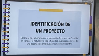IDENTIFICACIÓN DE
UN PROYECTO
Es la fase de elaboración de la idea inicial del proyecto. Consiste
en conocer la naturaleza, tipo y finalidad, expresada a través de
una descripción amplia, clarificando la idea central
t
 