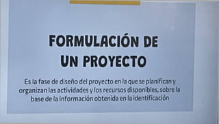 FORMULACION DE
UN PROYECTO
Es la fase de diseño del proyecto en la que se planifican y
organizan las actividades y los recursos disponibles, sobre la
base de la información obtenida en la identificación
 