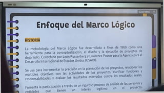 Enfoque del Marco Lógico
9
9
SCXDNBNJ
HISTORIA
La metodología del Marco Lógico fue desarrollada a fines de 1969 como una
herramienta para la conceptualización, el diseño y la ejecución de proyectos de
desarrollo. Concebido por León Rossenberg y Lawrence Posner para la Agencia para el
Desarrollo Internacional de Estados Unidos (USAID).
Se usa para incrementar la precisión en la planeación de los ref'^"nes °v
múltioles objetivos con las actividades de los proyectos, clarificar funoone y
responsabilidades y evaluar los resultados esperados contra los resultados reales.
Fomenta la participación a través de un riguroso proceso de anatos de las personas^
entidades que tienen un ínteres teg
a
 