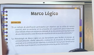 Marco Logico
9 DEFINICIÓN
9
GWXXKLGP ME
I
"Es un método de planificación participativa por objetivos que se utiliza de manera
esencial, pero no exclusiva, en los proyectos de cooperación para el desarrollo.
Este método ofrece una secuencia ordenada de las discusionespara la preparación
de una intervención y unas técnicas de visualización de los acuerdos alcanzados. ”
'•La Metodología de Marco Lógico es una herramienta para facilitar el Proces°d*
conceptualización, diseño, ejecución y evaluación de proyectos. Su énfasis es
centrado en la orientación por objetivos, la orientación hacia grupos beneficiáis
y el facilitarla participación y la comunicación entre laspartes inteiesa .
r
 