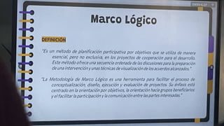 Marco Lógico
DEFINICIÓN
Es un método de planificación participativa por objetivos que se utiliza de manera
esencial, pero no exclusiva, en los proyectos de cooperación para el desarrollo.
Este método ofrece una secuencia ordenada de las discusionespara la preparación
de una intervención y unas técnicas de visualización de los acuerdos alcanzados. '
"La Metodología de Marco Lógico es una herramienta para facilitar el proceso de
conceptualización, diseño, ejecución y evaluación de proyectos. Su énfasis esta
centrado en la orientación por objetivos, la orientación hacia grupos beneficiarios
y elfacilitarla participación y la comunicación entre laspartes interesadas.
 