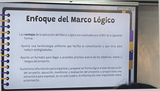 Enfoque del Marco Lógico
GWXXKLGP T
MlHH
Las ventajas de la aplicación del Marco Lógico son explicadas por el BID de la siguiente
forma:
Aporta una terminología uniforme que facilita la comunicación y que sirve para
reducir ambigüedades.
• Aporta un formato para llegar a acuerdos precisos acerca de los objetivos, metas y
riesgos del proyecto.
• Suministra información para organizar y preparar en forma lógica el plan de ejecución
del proyecto, ejecución, monitoreo y evaluación del proyecto; y proporciona una
estructura para expresar, en un solo cuadro, la información mas importante sobre
un proyecto.
 