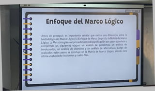Enfoque del Marco Lógico
Antes de proseguir, es importante señalar que existe una diferencia entre la
Metodología del Marco Lógico (ó Enfoque de Marco Lógico) y la Matriz de Marco
Lógico. La Metodología es un procedimiento de planificación por pasos sucesivos y
comprende las siguientes etapas: un análisis de problemas, un análisis de
involucrados, un análisis de objetivos y un análisis de alternativas. Luego de
realizados estos pasos se concluye en la Matriz de Marco Lógico, siendo esta
última una tabla de 4 columnas y cuatro filas.
 