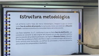 Estructura metodológica
Las primeras cuatro fases del marco metodológico, integran lo que se conoce
como fase de análisis del proyecto, la cual ayuda a tener una visión de la Situación
Actual o realidad existente en la comunidad objeto de la intervención.
Las fases restantes -5 a 7-, conforman lo que se llama fase de planificación, que
consiste en convertir la idea original del proyecto en un plan operativo práctico
para la solución del problema planteado y así lograr la Situación Futura o deseada.
En esta fase se elabora la Matriz del Marco Lógico, se analiza la lógica del proyecto,
tanto vertical como horizontal, y se definen las actividades y recursos necesarios
para alcanzar los componentes o resultados.
 