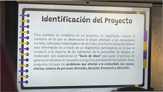 Identificación del Proyecto
Para plantear un problema en un proyecto, es importante conocer el
contexto en el que se desenvuelve el grupo afectado y sus necesidades
sociales, culturales, intelectuales o de otro tipo. Una forma común de obtener
esta información es a través de un diagnóstico participativo, en el que se
involucra a la mayoría de los habitantes de la comunidad. Se designa un
moderador con experiencia en "lluvia de ¡deas" para guiar el proceso de
generación de ¡deas en respuesta a preguntas previamente formuladas. Estas
preguntas incluyen los problemas que afectan a la comunidad, sus causas,
efectos, número de personas afectadas, duración, frecuencia y ubicación.
 