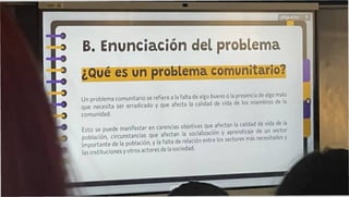 ¿Qué es un problema comunitario?
CPSA-ATXV
Un problema comunitario se refiere a la falta de algo bueno o la presencia de algo malo
que necesita ser erradicado y que afecta la calidad de vida de los miembros de la
comunidad.
Esto se puede manifestar en carencias objetivas que afectan la calidad de vida de la
población, circunstancias que afectan la socialización y aprendizaje de un sector
Importante de la población, y la falta de relación entre los sectores más necesitados y
las instituciones y otros actores de la sociedad.
Enunciación del problema
 