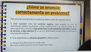 Para enunciar correctamente un problema se deben cumplir dos requisitos básicos:
2. Tener especificado su ubicación geográfica (¿dónde ocurre?).
CPSA-ATXV ?
Un ejemplo de problema bien formulado sería:
Alto índice de delincuencia en la comunidad Tutunichapa
1. Estar expresado como una condición negativa. Debe expresar un nivel de
insatisfacción (déficit, insuficiencia, calidad insatisfactoria) o un nivel de calidad de la
oferta del servicio. Por ello es inapropiado hacer uso de expresiones como falta o escasez
de servicios, o baja cobertura de un servicio determinado, porque estas no expresan la
naturaleza del problema.
correctamente un problema?
¿Como se enuncia
 