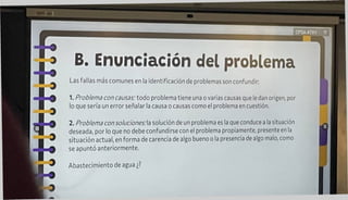 CPSAATXV
B. Enunciación del problema
Las fallas más comunes en la identificación de problemas son confundir:
1. Problema con causas: todo problema tiene una o varias causas que le dan origen, por
lo que sería un error señalar la causa o causas como el problema en cuestión.
i
2. Problema con soluciones:^ solución de un problema es la que conduce a la situación
deseada, por lo que no debe confundirse con el problema propiamente, presente en la
situación actual, en forma de carencia de algo bueno o la presencia de algo malo, como
se apuntó anteriormente.
Abastecimiento de agua ¿?
 