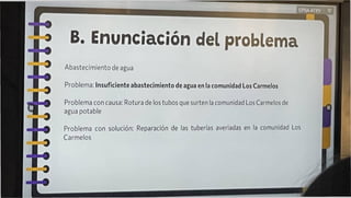 B. Enunciación del problema
Abastecimiento de agua
Problema: Insuficiente abastecimiento de agua en la comunidad Los Carmelos
Problema con causa: Rotura de los tubos que surten la comunidad Los Carmelos de
agua potable
Problema con solución: Reparación de las tuberías averiadas en la comunidad Los
Carmelos
 