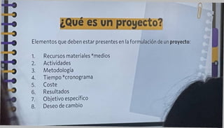 ¿Qué es un proyecto?
Elementos que deben estar presentes en la formulación de un proyecto:
1. Recursos materiales *medios
2. Actividades
3. Metodología
4. Tiempo *cronograma
5. Coste
6. Resultados
7. Objetivo específico
8. Deseo de cambio
 