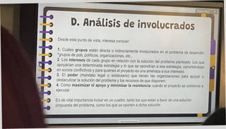 0. Análisis de involucrados
Es de vital importancia incluir en un cuadro, tanto los que están a favor de una solución
propuesta del problema, como los que se oponen a dicha solución
Desde este punto de vista, interesa conocer
1. Cuales grupos están directa o indirectamente involucrados en el problema de desarrollo
grupos de pob, políticos, organizaciones, etc..
2. Los intereses de cada grupo en relación con la solución del problema planteado Los que
apoyarían una determinada estrategia y lo que se opondrían a esa estrategia, convirtiéndose
en socios conflictivos y para quienes el proyecto es una amenaza a sus intereses.
3. El poder (mandato legal o estatutario) que tienen las organizaciones para apoyar u
obstaculizar la solución del problema y los recursos de que disponen
4. Cómo maximizar el apoyo y minimizar la resistencia cuando el proyecto se comience a
ejecutar.
 