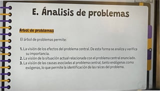 E. Análisis de problemas
Árbol de problemas
El árbol de problemas permite:
1. La visión de los efectos del problema central. De esta forma se analiza y verifica
su importancia.
2. La visión de la situación actual relacionada con el problema central enunciado.
3. La visión de las causas asociadas al problema central, tanto endógenas como
exógenas, lo que permite la identificación de las raíces del problema.
 